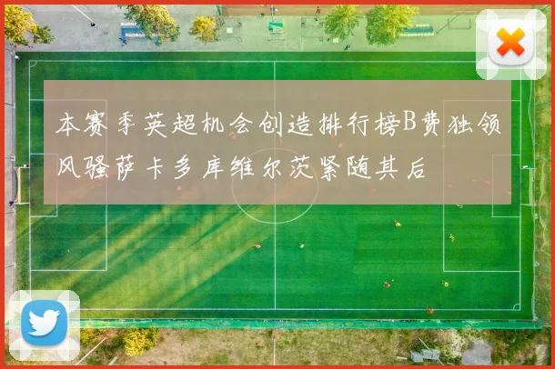 本赛季英超机会创造排行榜B费独领风骚萨卡多库维尔茨紧随其后