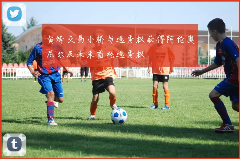 黄蜂交易小桥与选秀权获得阿伦奥尼尔及未来首轮选秀权
