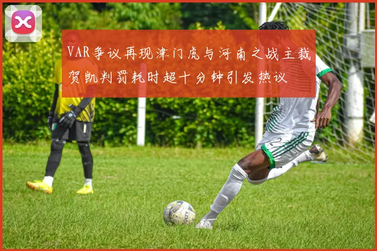 VAR争议再现津门虎与河南之战主裁贺凯判罚耗时超十分钟引发热议