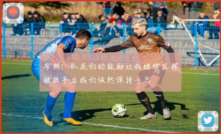 布朗：队友们的鼓励让我继续发挥被扳平后我们依然保持斗志