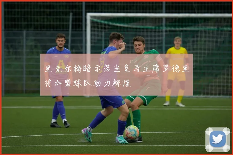 里克尔梅暗示若当皇马主席罗德里将加盟球队助力辉煌