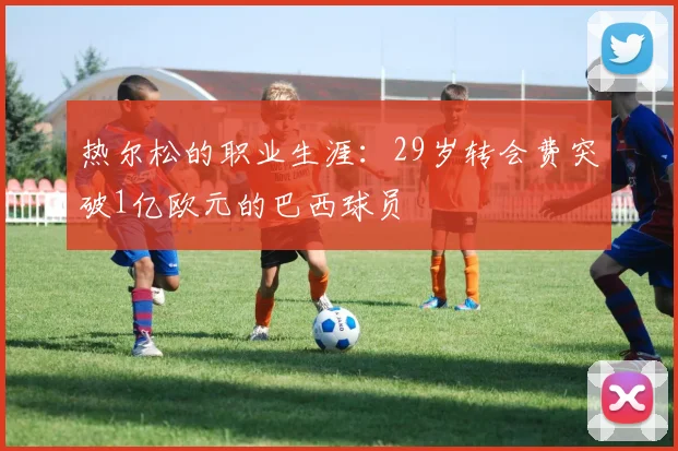热尔松的职业生涯：29岁转会费突破1亿欧元的巴西球员