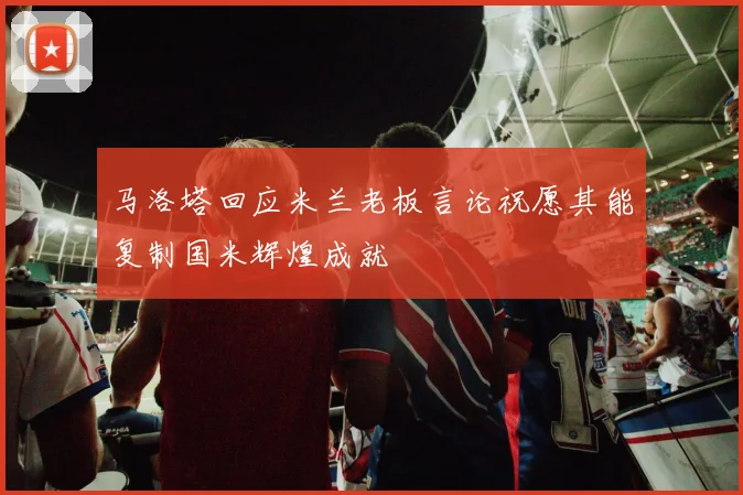 马洛塔回应米兰老板言论祝愿其能复制国米辉煌成就