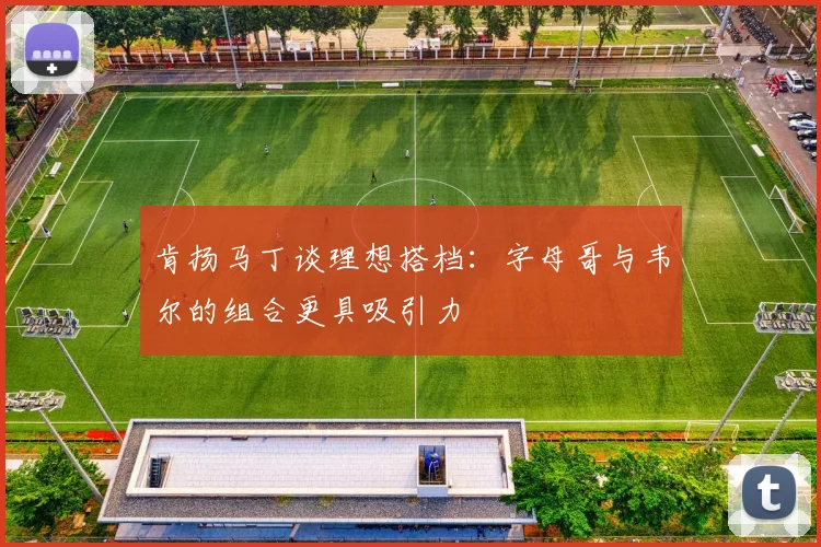 肯扬马丁谈理想搭档：字母哥与韦尔的组合更具吸引力
