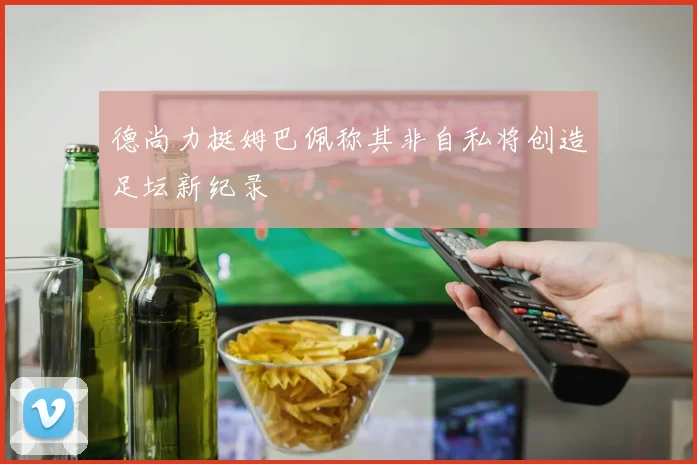德尚力挺姆巴佩称其非自私将创造足坛新纪录