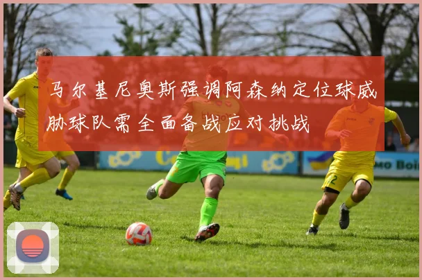 马尔基尼奥斯强调阿森纳定位球威胁球队需全面备战应对挑战