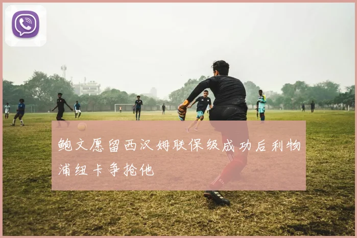 鲍文愿留西汉姆联保级成功后利物浦纽卡争抢他