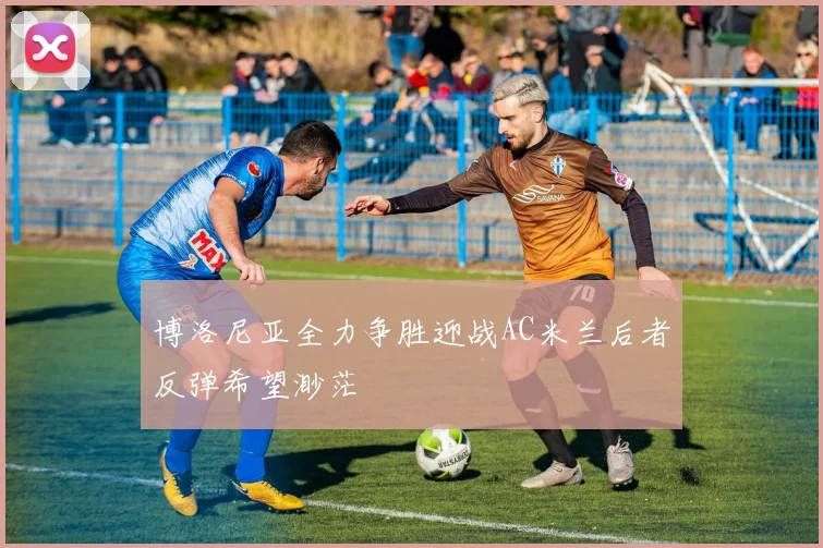 博洛尼亚全力争胜迎战AC米兰后者反弹希望渺茫