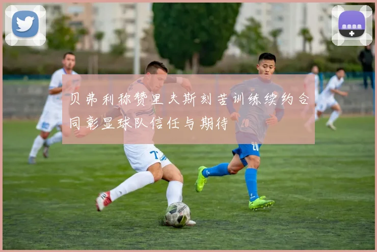 贝弗利称赞里夫斯刻苦训练续约合同彰显球队信任与期待