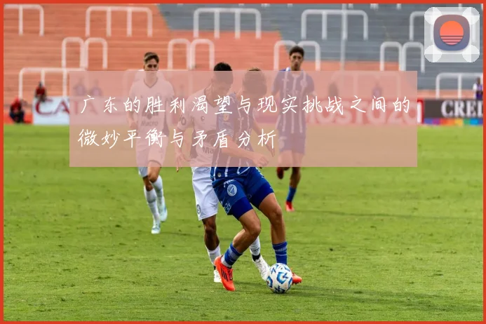 广东的胜利渴望与现实挑战之间的微妙平衡与矛盾分析