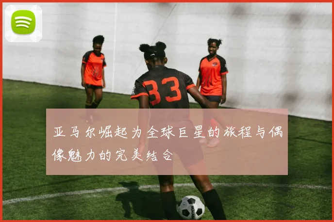 亚马尔崛起为全球巨星的旅程与偶像魅力的完美结合