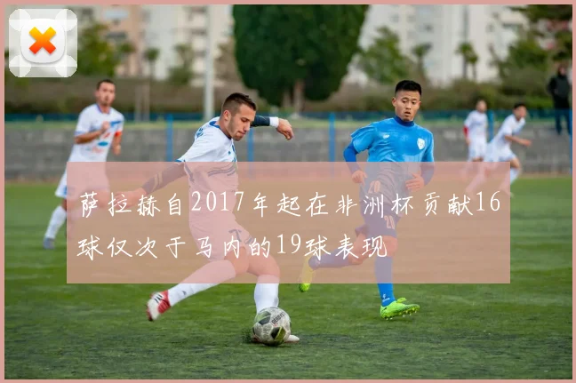 萨拉赫自2017年起在非洲杯贡献16球仅次于马内的19球表现