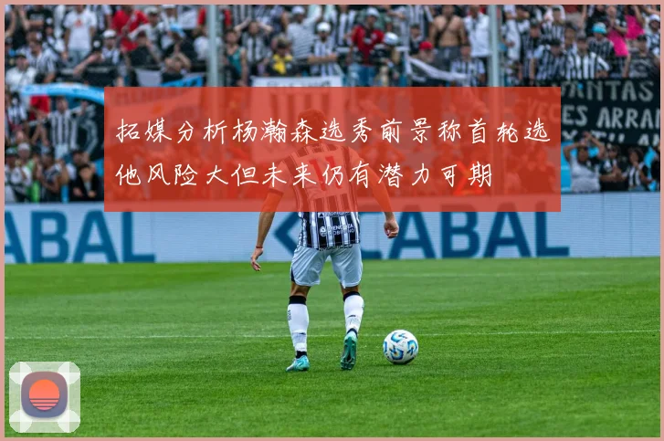 拓媒分析杨瀚森选秀前景称首轮选他风险大但未来仍有潜力可期