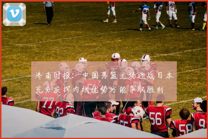 济南时报：中国男篮主场迎战日本充分发挥内线优势方能争取胜利