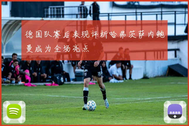 德国队赛后表现评析哈弗茨萨内鲍曼成为全场亮点