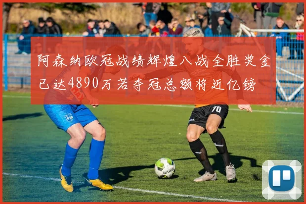 阿森纳欧冠战绩辉煌八战全胜奖金已达4890万若夺冠总额将近亿镑