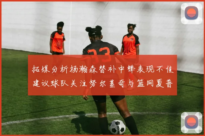 拓媒分析杨瀚森替补中锋表现不佳建议球队关注努尔基奇与篮网夏普