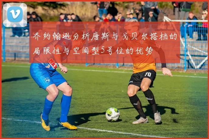 乔约翰逊分析唐斯与戈贝尔搭档的局限性与空间型5号位的优势