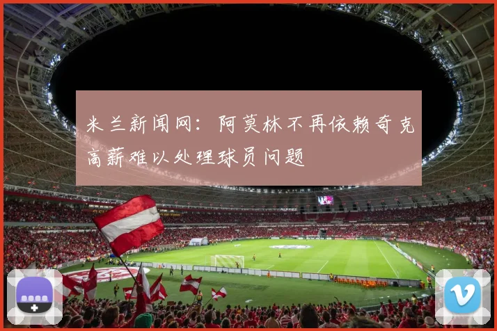 米兰新闻网：阿莫林不再依赖奇克高薪难以处理球员问题