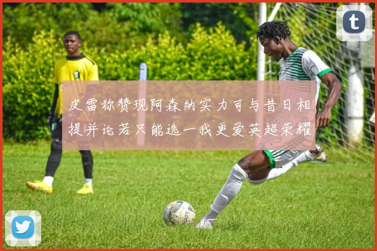 皮雷称赞现阿森纳实力可与昔日相提并论若只能选一我更爱英超荣耀