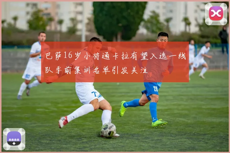 巴萨16岁小将通卡拉有望入选一线队季前集训名单引发关注