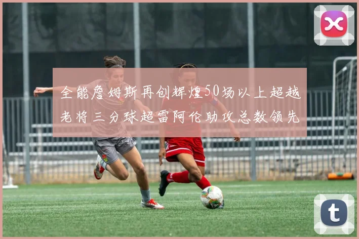 全能詹姆斯再创辉煌50场以上超越老将三分球超雷阿伦助攻总数领先隆多