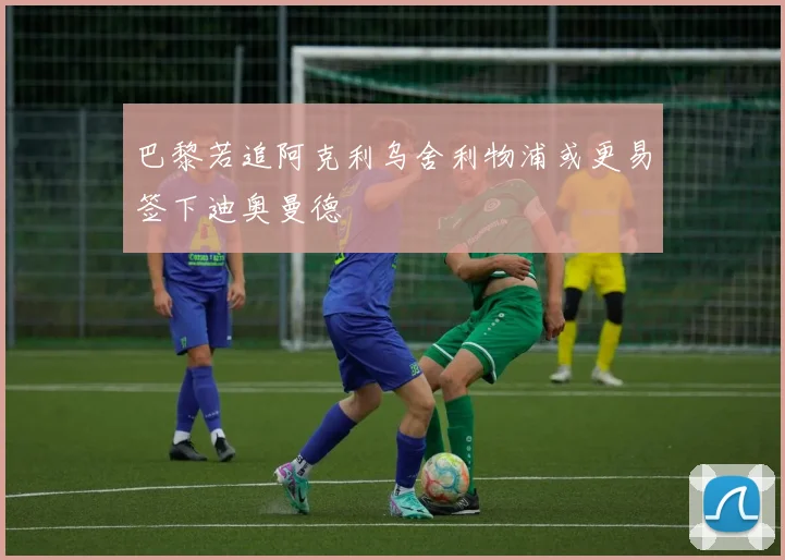 巴黎若追阿克利乌舍利物浦或更易签下迪奥曼德